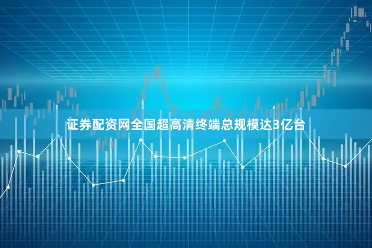 证券配资网全国超高清终端总规模达3亿台