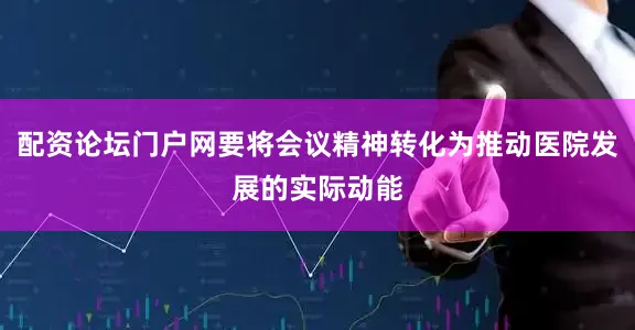配资论坛门户网要将会议精神转化为推动医院发展的实际动能